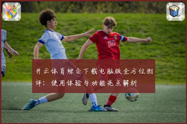 开云体育综合下载电脑版全方位测评：使用体验与功能亮点解析