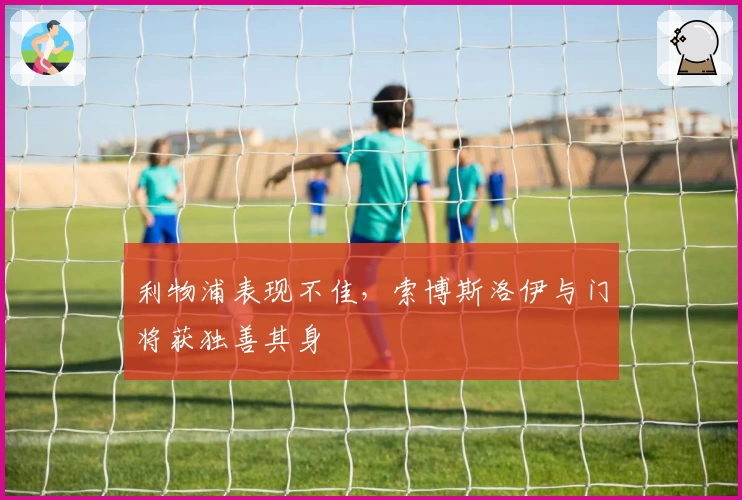 利物浦表现不佳，索博斯洛伊与门将获独善其身