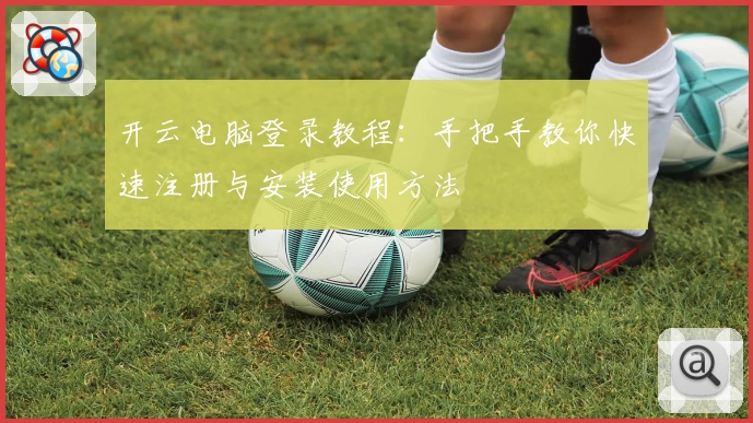 开云电脑登录教程：手把手教你快速注册与安装使用方法