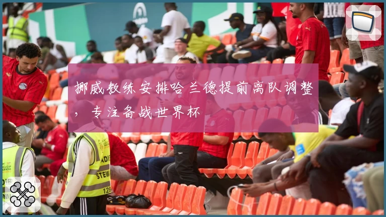 挪威教练安排哈兰德提前离队调整，专注备战世界杯