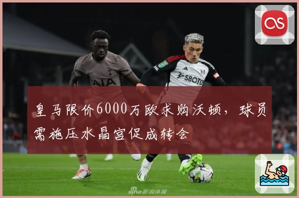 皇马限价6000万欧求购沃顿,球员需施压水晶宫促成转会