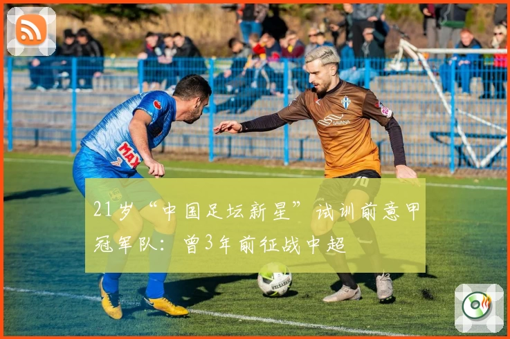 21岁“中国足坛新星”试训前意甲冠军队：曾3年前征战中超