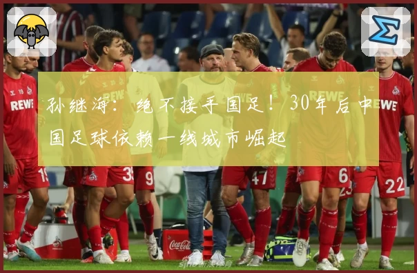 孙继海：绝不接手国足！30年后中国足球依赖一线城市崛起