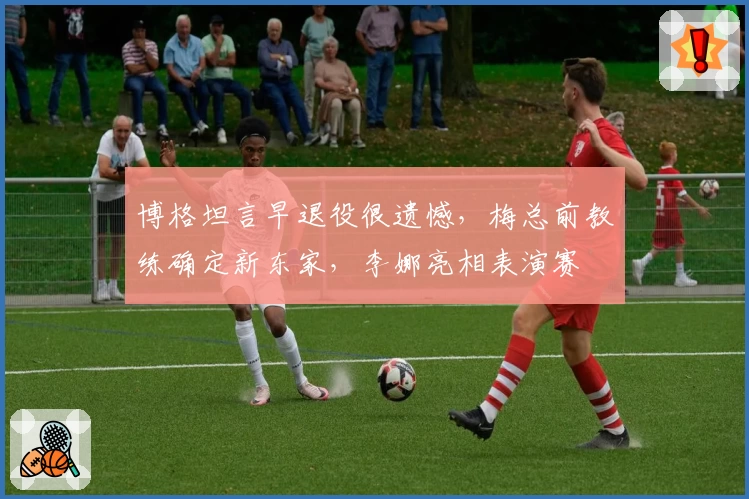 博格坦言早退役很遗憾，梅总前教练确定新东家，李娜亮相表演赛