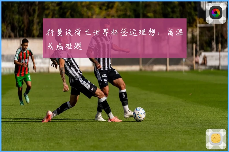 科曼谈荷兰世界杯签运理想，高温或成难题
