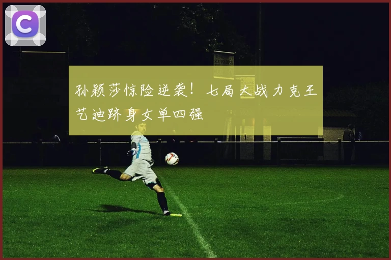 孙颖莎惊险逆袭！七局大战力克王艺迪跻身女单四强