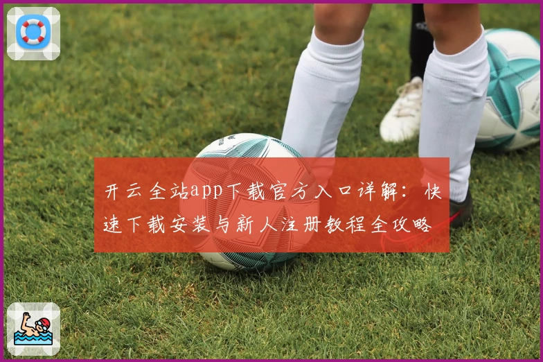 开云全站app下载官方入口详解：快速下载安装与新人注册教程全攻略