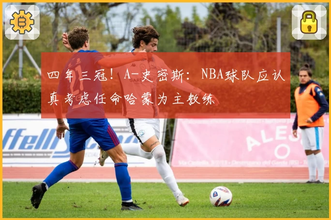 四年三冠！A-史密斯：NBA球队应认真考虑任命哈蒙为主教练