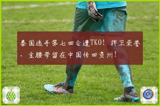 泰国选手第七回合遭TKO！捍卫荣誉，金腰带留在中国传回贵州！