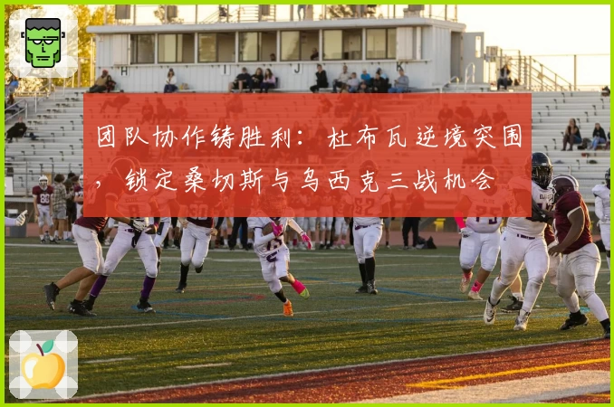 团队协作铸胜利:杜布瓦逆境突围,锁定桑切斯与乌西克三战机会