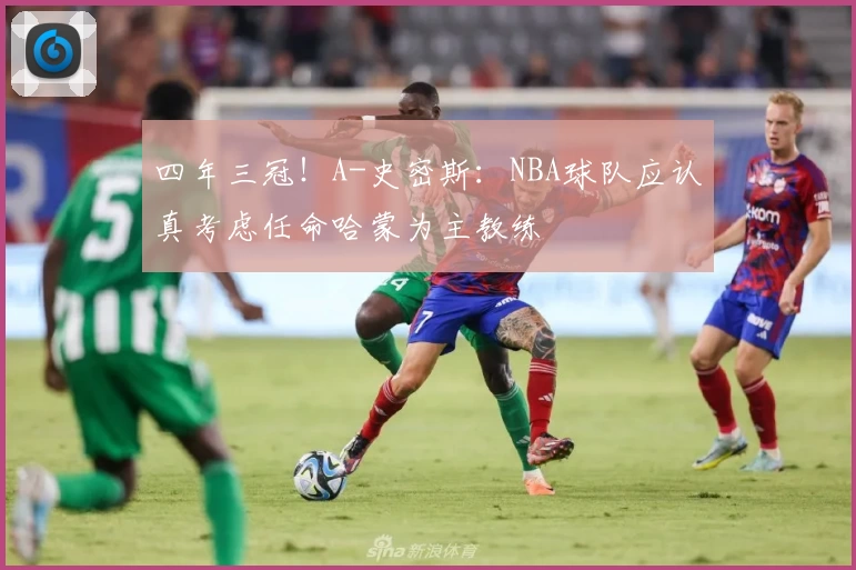 四年三冠！A-史密斯：NBA球队应认真考虑任命哈蒙为主教练