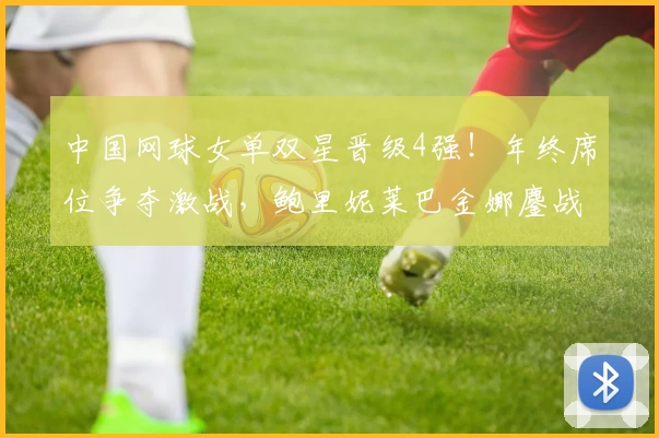 中国网球女单双星晋级4强！年终席位争夺激战，鲍里妮莱巴金娜鏖战升级