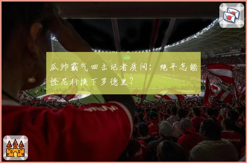 瓜帅霸气回击记者质问：绝平怎能怪尼科换下罗德里？