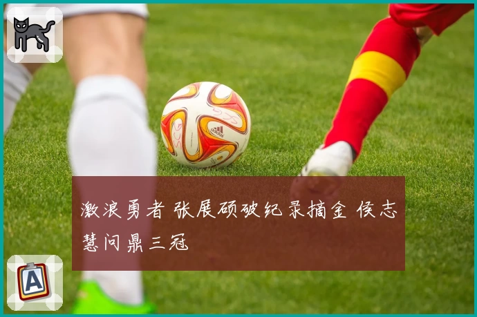 激浪勇者 张展硕破纪录摘金 侯志慧问鼎三冠