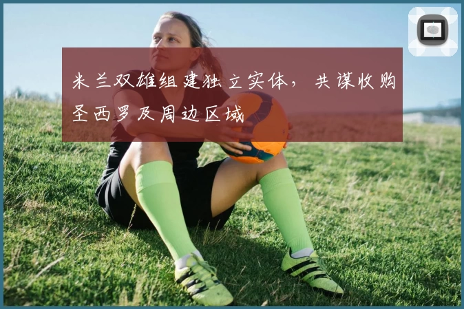 米兰双雄组建独立实体,共谋收购圣西罗及周边区域