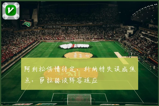 阿利松伤情待定，科纳特失误成焦点，萨拉赫谈阵容适应